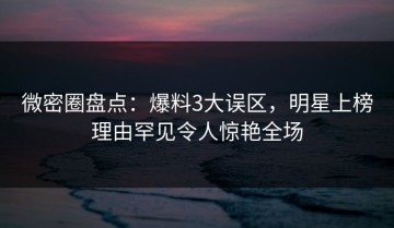 微密圈盘点：爆料3大误区，明星上榜理由罕见令人惊艳全场