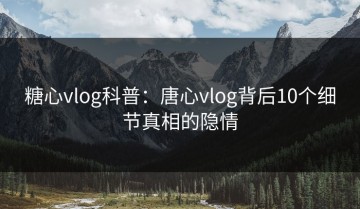 糖心vlog科普：唐心vlog背后10个细节真相的隐情