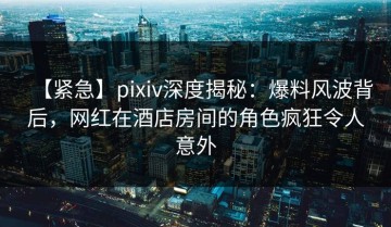 【紧急】pixiv深度揭秘：爆料风波背后，网红在酒店房间的角色疯狂令人意外