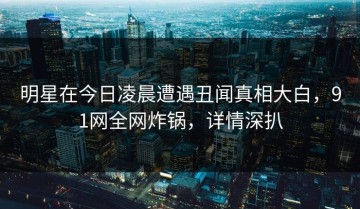 明星在今日凌晨遭遇丑闻真相大白，91网全网炸锅，详情深扒