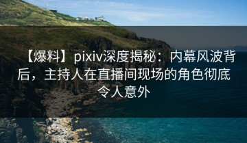 【爆料】pixiv深度揭秘：内幕风波背后，主持人在直播间现场的角色彻底令人意外