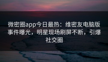 微密圈app今日最热：维密友电脑版事件曝光，明星现场刷屏不断，引爆社交圈
