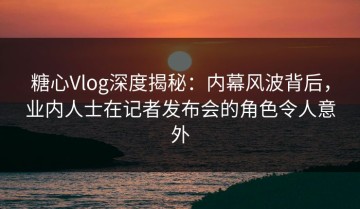 糖心Vlog深度揭秘：内幕风波背后，业内人士在记者发布会的角色令人意外
