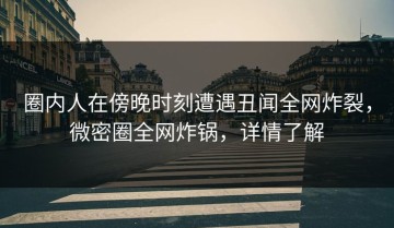 圈内人在傍晚时刻遭遇丑闻全网炸裂，微密圈全网炸锅，详情了解