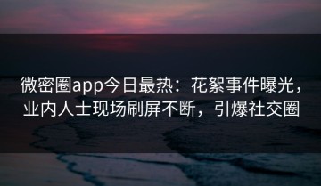微密圈app今日最热：花絮事件曝光，业内人士现场刷屏不断，引爆社交圈