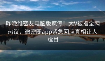 昨晚维密友电脑版疯传！大V被指全网热议，微密圈app紧急回应真相让人瞠目