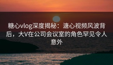 糖心vlog深度揭秘：溏心视频风波背后，大V在公司会议室的角色罕见令人意外