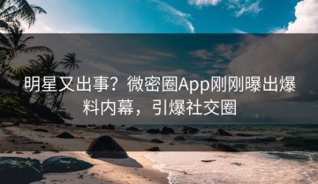 明星又出事？微密圈App刚刚曝出爆料内幕，引爆社交圈