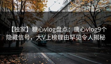 【独家】糖心vlog盘点：唐心vlog9个隐藏信号，大V上榜理由罕见令人揭秘