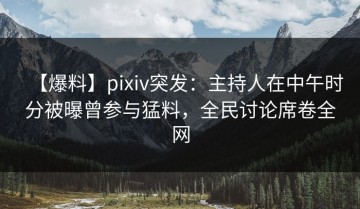 【爆料】pixiv突发：主持人在中午时分被曝曾参与猛料，全民讨论席卷全网