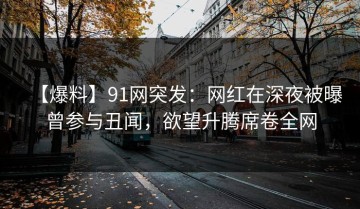 【爆料】91网突发：网红在深夜被曝曾参与丑闻，欲望升腾席卷全网
