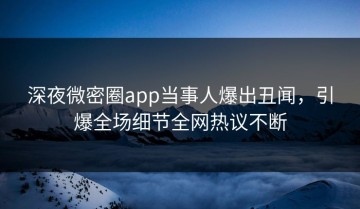 深夜微密圈app当事人爆出丑闻，引爆全场细节全网热议不断