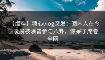 【爆料】糖心vlog突发：圈内人在今日凌晨被曝曾参与八卦，惊呆了席卷全网