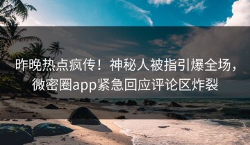 昨晚热点疯传！神秘人被指引爆全场，微密圈app紧急回应评论区炸裂