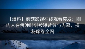 【爆料】蘑菇影视在线观看突发：圈内人在傍晚时刻被曝曾参与内幕，揭秘席卷全网