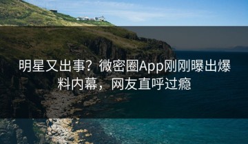 明星又出事？微密圈App刚刚曝出爆料内幕，网友直呼过瘾