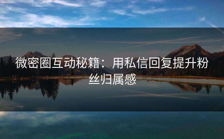微密圈互动秘籍：用私信回复提升粉丝归属感