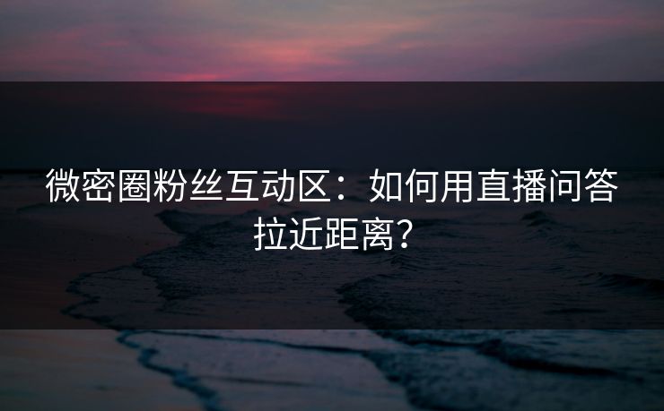 微密圈粉丝互动区：如何用直播问答拉近距离？