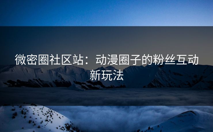 微密圈社区站：动漫圈子的粉丝互动新玩法