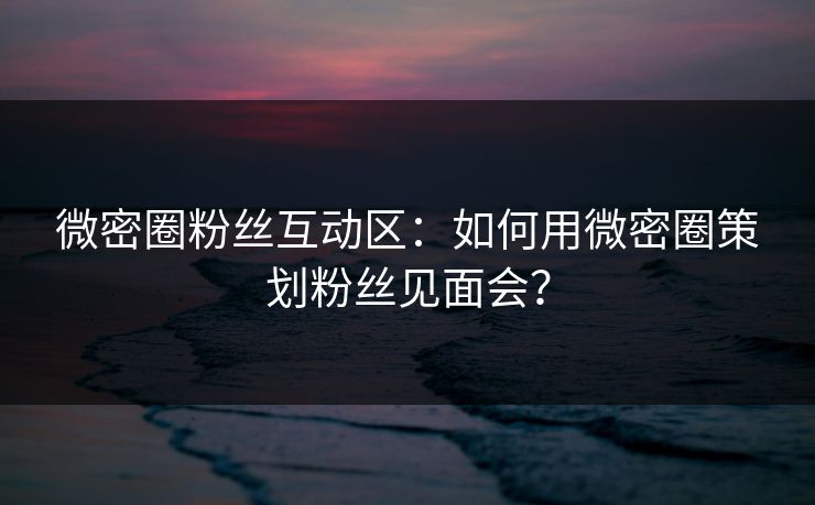 微密圈粉丝互动区：如何用微密圈策划粉丝见面会？