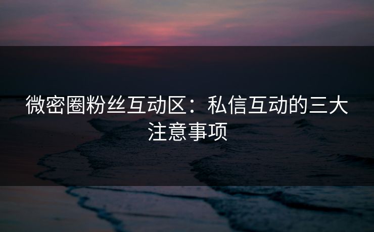 微密圈粉丝互动区：私信互动的三大注意事项