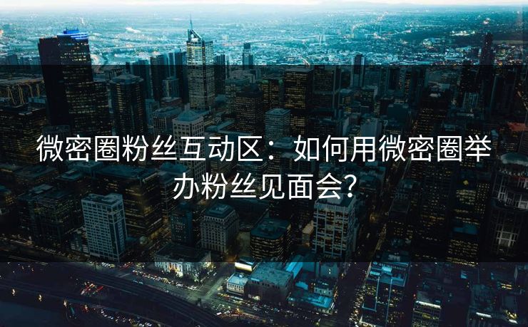 微密圈粉丝互动区：如何用微密圈举办粉丝见面会？