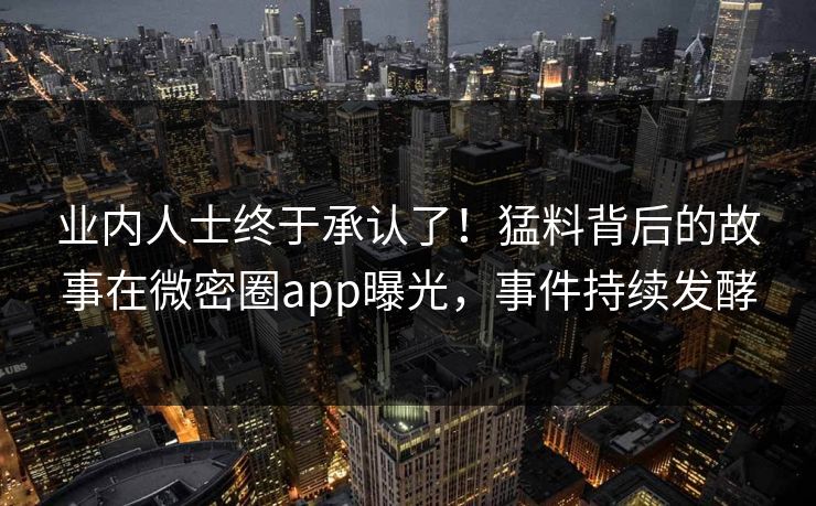 业内人士终于承认了！猛料背后的故事在微密圈app曝光，事件持续发酵