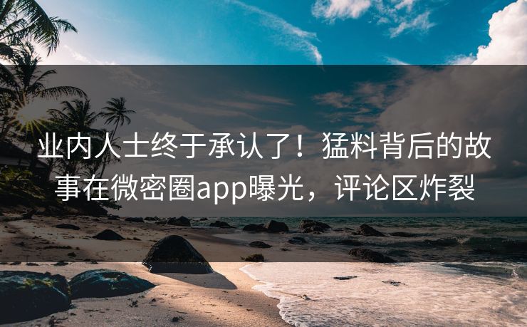 业内人士终于承认了！猛料背后的故事在微密圈app曝光，评论区炸裂