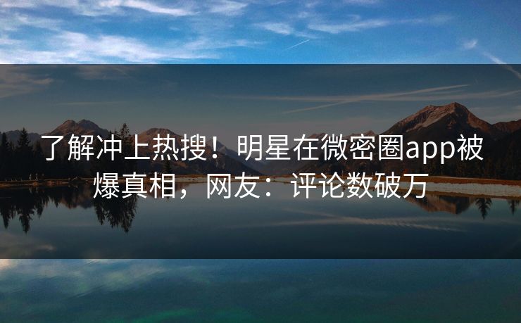 了解冲上热搜！明星在微密圈app被爆真相，网友：评论数破万