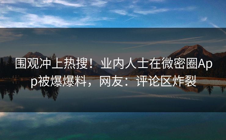 围观冲上热搜！业内人士在微密圈App被爆爆料，网友：评论区炸裂