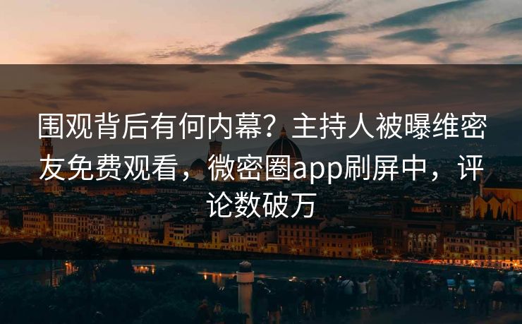围观背后有何内幕？主持人被曝维密友免费观看，微密圈app刷屏中，评论数破万