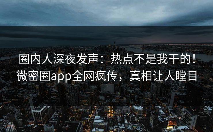 圈内人深夜发声：热点不是我干的！微密圈app全网疯传，真相让人瞠目
