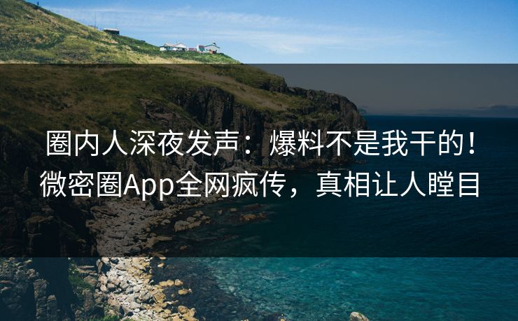 圈内人深夜发声：爆料不是我干的！微密圈App全网疯传，真相让人瞠目