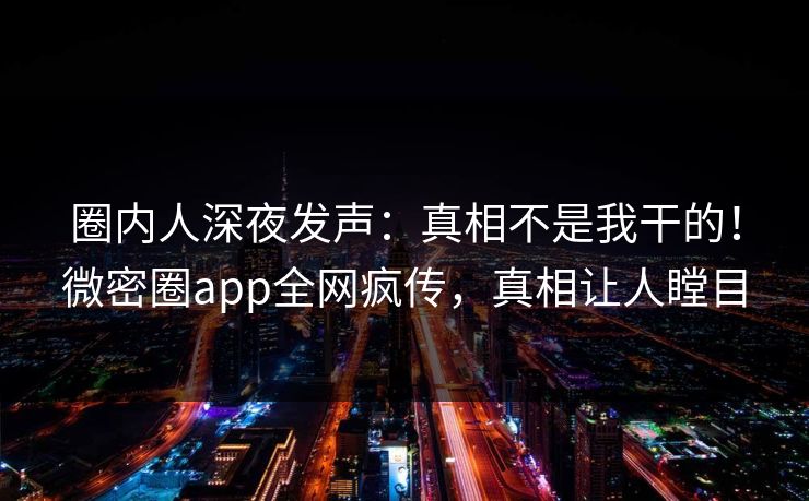 圈内人深夜发声：真相不是我干的！微密圈app全网疯传，真相让人瞠目