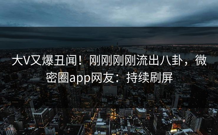 大V又爆丑闻！刚刚刚刚流出八卦，微密圈app网友：持续刷屏