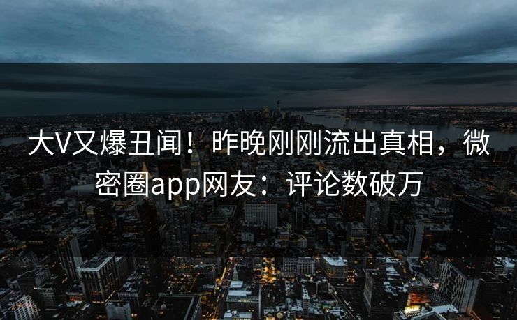 大V又爆丑闻！昨晚刚刚流出真相，微密圈app网友：评论数破万