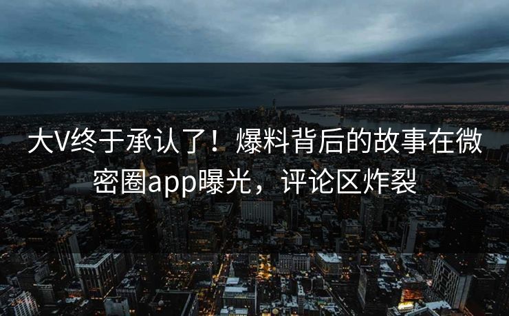 大V终于承认了！爆料背后的故事在微密圈app曝光，评论区炸裂