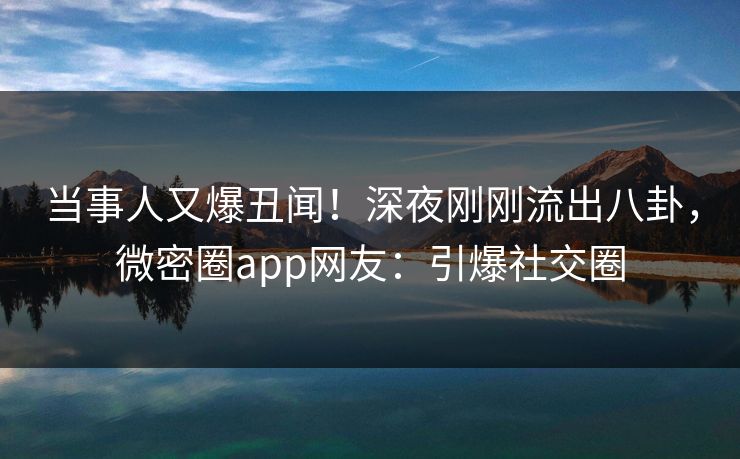 当事人又爆丑闻！深夜刚刚流出八卦，微密圈app网友：引爆社交圈