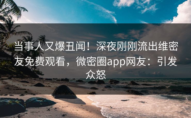 当事人又爆丑闻！深夜刚刚流出维密友免费观看，微密圈app网友：引发众怒