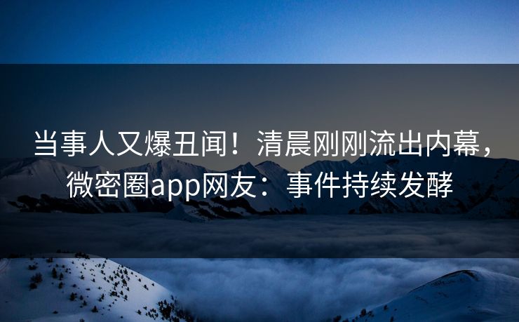 当事人又爆丑闻！清晨刚刚流出内幕，微密圈app网友：事件持续发酵