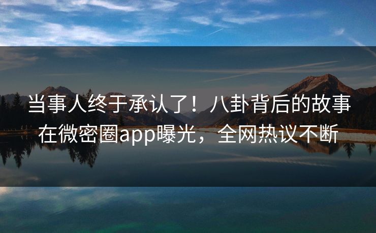 当事人终于承认了！八卦背后的故事在微密圈app曝光，全网热议不断