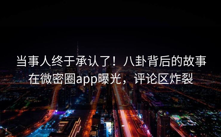 当事人终于承认了！八卦背后的故事在微密圈app曝光，评论区炸裂