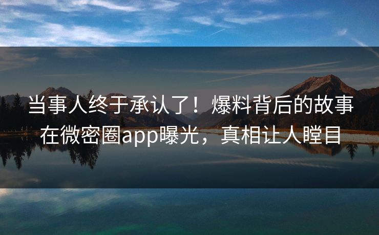 当事人终于承认了！爆料背后的故事在微密圈app曝光，真相让人瞠目