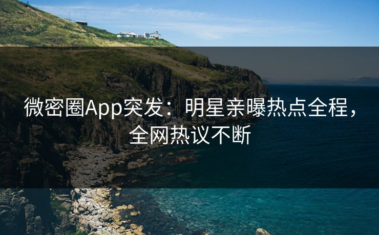 微密圈App突发：明星亲曝热点全程，全网热议不断