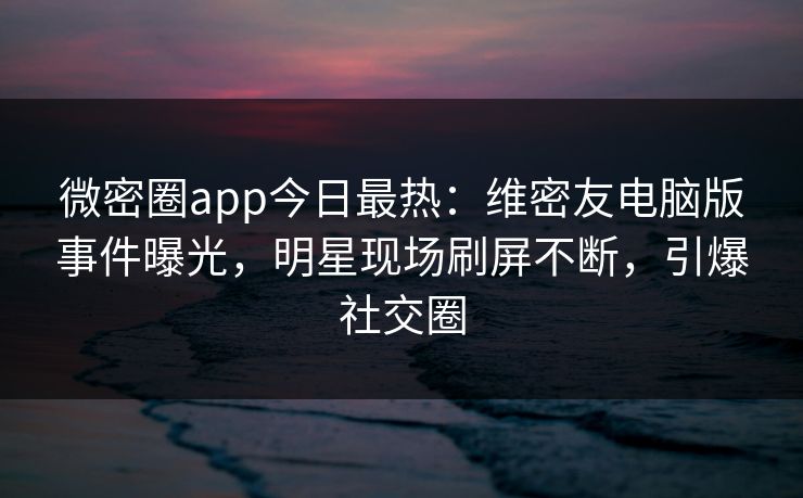 微密圈app今日最热：维密友电脑版事件曝光，明星现场刷屏不断，引爆社交圈