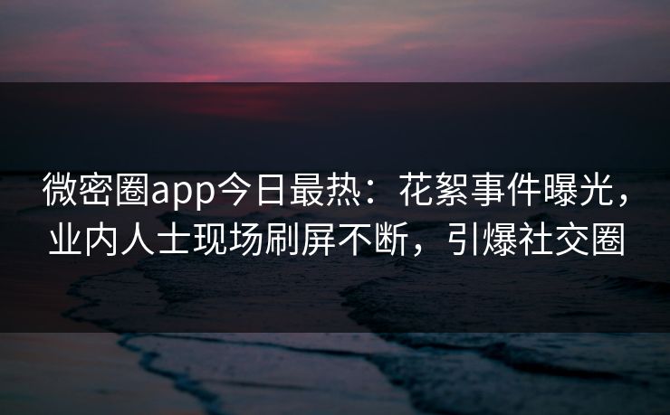 微密圈app今日最热：花絮事件曝光，业内人士现场刷屏不断，引爆社交圈