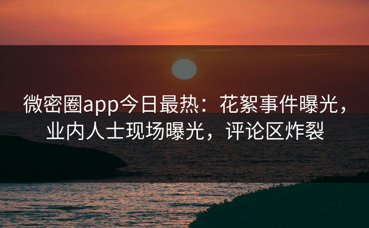 微密圈app今日最热：花絮事件曝光，业内人士现场曝光，评论区炸裂