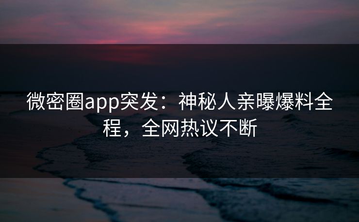 微密圈app突发：神秘人亲曝爆料全程，全网热议不断