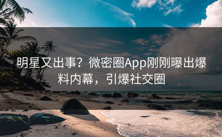 明星又出事？微密圈App刚刚曝出爆料内幕，引爆社交圈