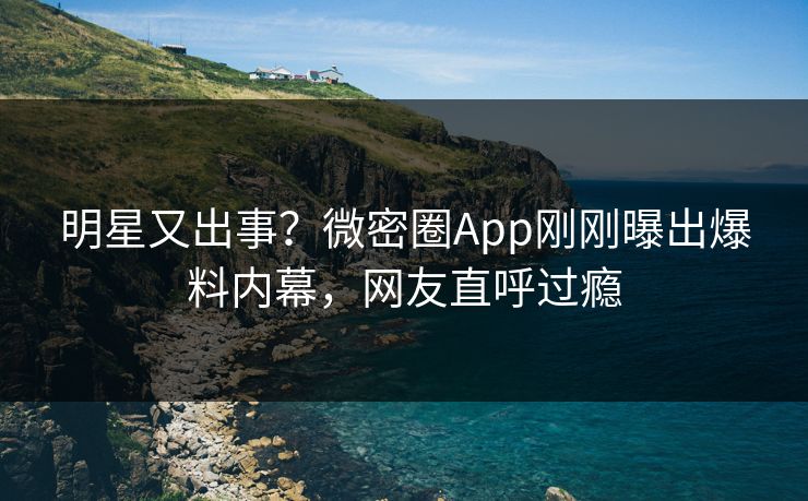 明星又出事？微密圈App刚刚曝出爆料内幕，网友直呼过瘾